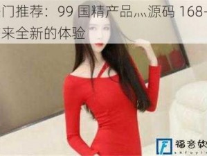 热门推荐：99 国精产品灬源码 168——带来全新的体验