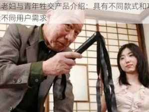 日本老妇与青年牲交产品介绍：具有不同款式和功能，满足不同用户需求