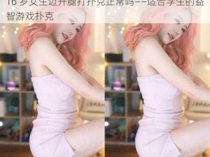 16 岁女生迈开腿打扑克正常吗——适合学生的益智游戏扑克