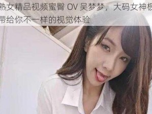 国产熟女精品视频蜜臀 OV 吴梦梦，大码女神极致诱惑，带给你不一样的视觉体验