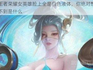 王者荣耀女英雄脸上全是白色液体，你绝对想不到是什么