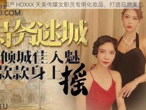 国产 HDXXX 天美传媒女职员专用化妆品，打造自然美肌