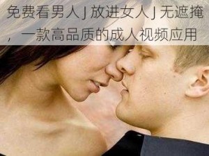 免费看男人 J 放进女人 J 无遮掩，一款高品质的成人视频应用