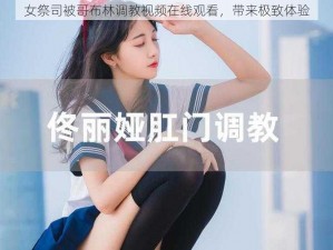 女祭司被哥布林调教视频在线观看，带来极致体验