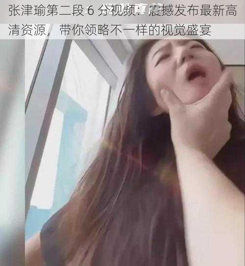 张津瑜第二段 6 分视频：震撼发布最新高清资源，带你领略不一样的视觉盛宴