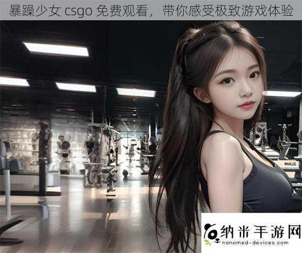 暴躁少女 csgo 免费观看，带你感受极致游戏体验