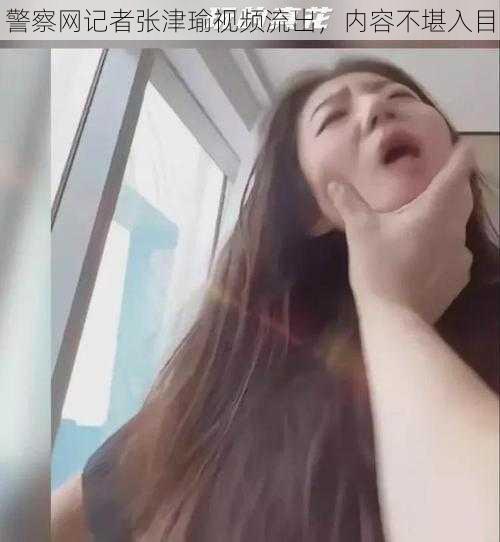 警察网记者张津瑜视频流出，内容不堪入目