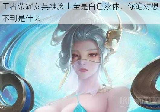 王者荣耀女英雄脸上全是白色液体，你绝对想不到是什么