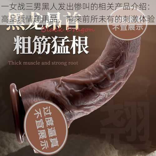 一女战三男黑人发出惨叫的相关产品介绍：高品质情趣用品，带来前所未有的刺激体验