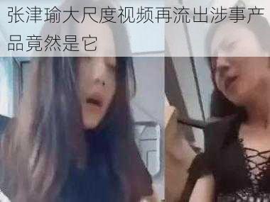 张津瑜大尺度视频再流出涉事产品竟然是它