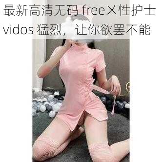 最新高清无码 free㐅性护士 vidos 猛烈，让你欲罢不能