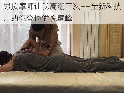 男按摩师让我高潮三次——全新科技，助你登顶愉悦巅峰