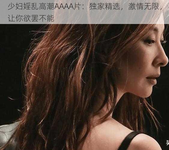 少妇婬乱高潮AAAA片：独家精选，激情无限，让你欲罢不能