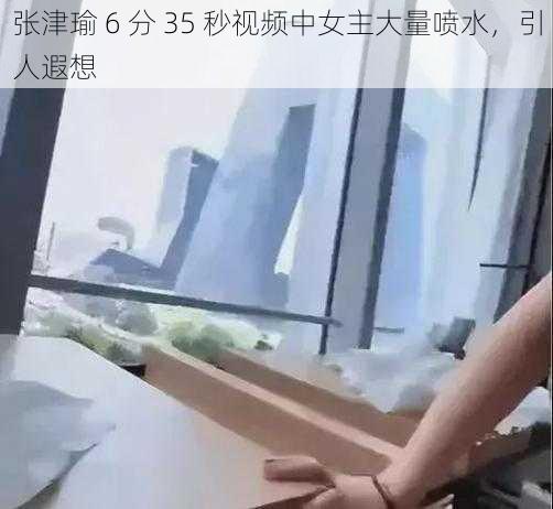 张津瑜 6 分 35 秒视频中女主大量喷水，引人遐想