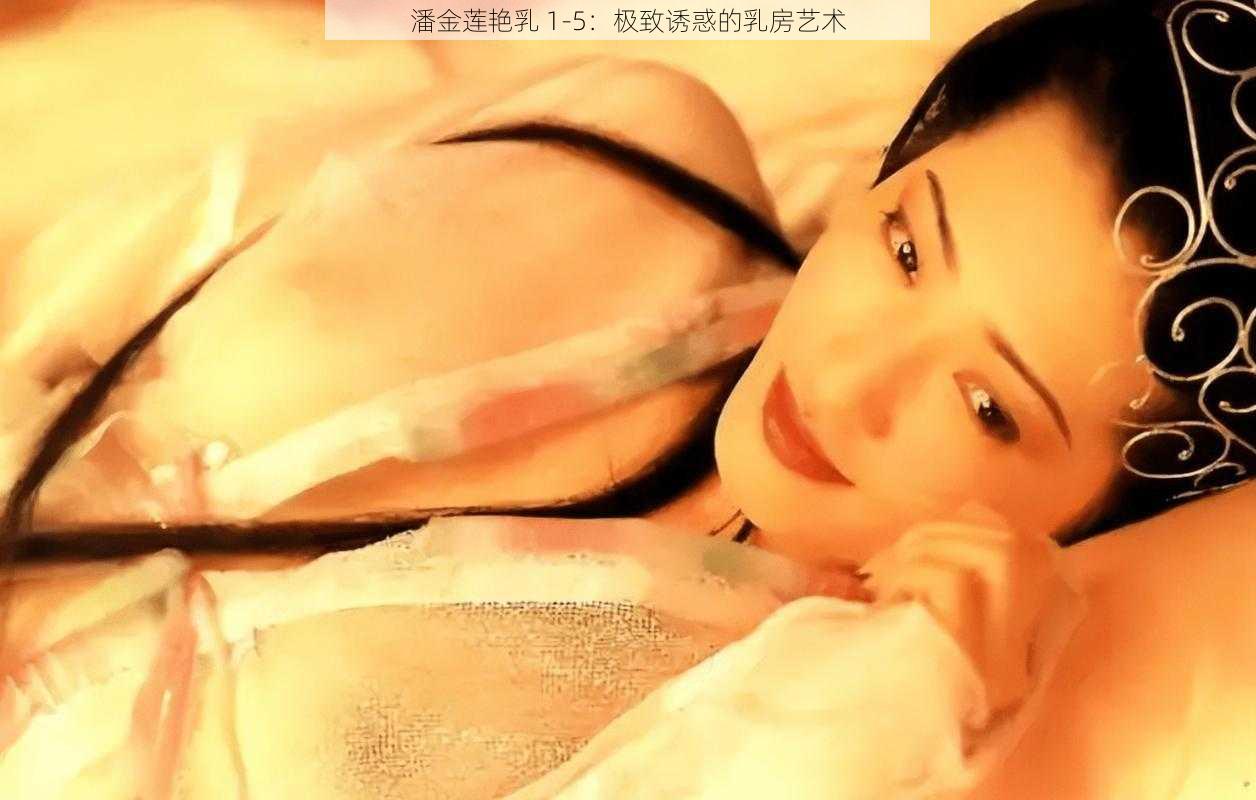 潘金莲艳乳 1-5：极致诱惑的乳房艺术