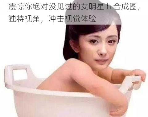 震惊你绝对没见过的女明星 h 合成图，独特视角，冲击视觉体验