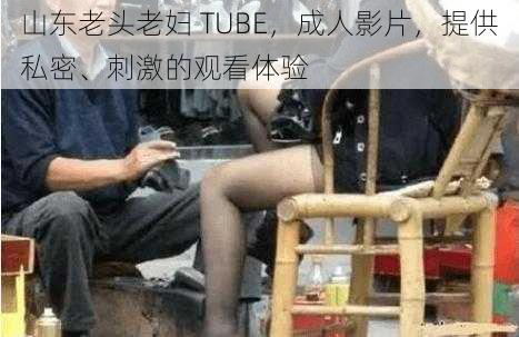 山东老头老妇 TUBE，成人影片，提供私密、刺激的观看体验