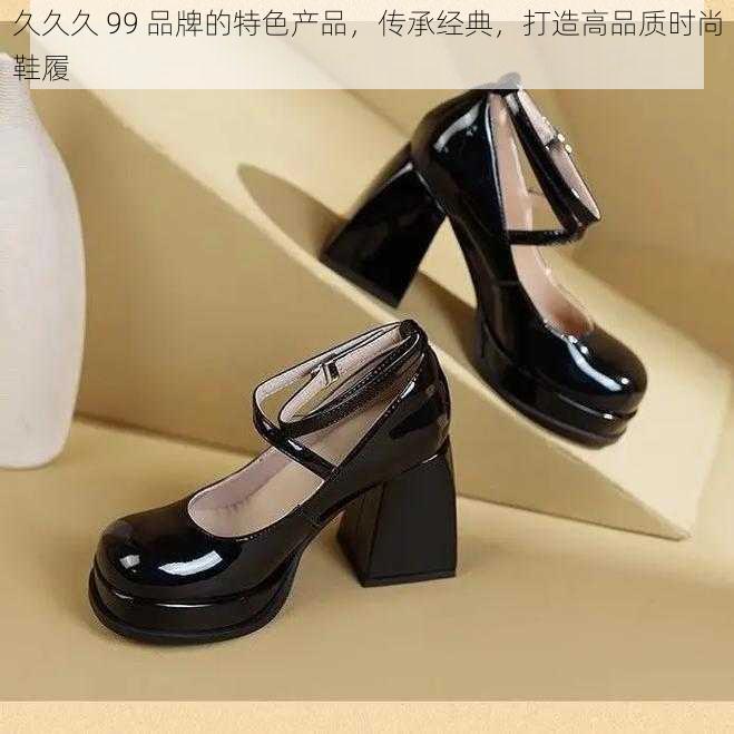 久久久 99 品牌的特色产品，传承经典，打造高品质时尚鞋履