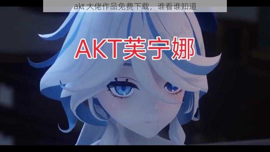 akt 大佬作品免费下载，谁看谁知道